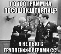 по 100 грамм,на посошок,штирлиц? я не пью с группенфюрерами сс!
