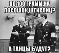 по 100 грамм,на посошок,штирлиц? а танцы будут?