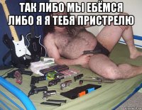 так либо мы ебёмся либо я я тебя пристрелю 