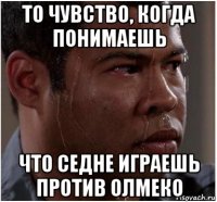 то чувство, когда понимаешь что седне играешь против олмеко
