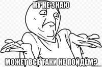 ну не знаю может всё таки не пойдём?