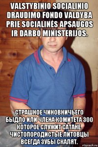 valstybinio socialinio draudimo fondo valdyba prie socialinės apsaugos ir darbo ministerijos. страшное чиновничьего быдло или члена комитета 300 которое служит сатане. чистопородистые литовцы всегда зубы скалят.