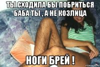 ты сходила бы побриться баба ты , а не козлица ноги брей !