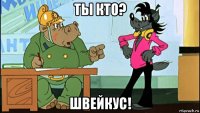 ты кто? швейкус!