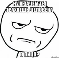 ну и зачем ты трахаешь человека в лицо?