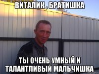 виталик , братишка ты очень умный и талантливый мальчишка