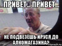 привет... привет... не подвезёшь ируся до алкомагазина?