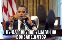  ну-да..покупал у цыган на вокзале..а что?