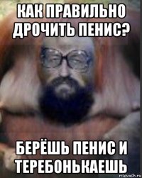 как правильно дрочить пенис? берёшь пенис и теребонькаешь