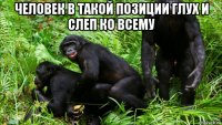 человек в такой позиции глух и слеп ко всему 
