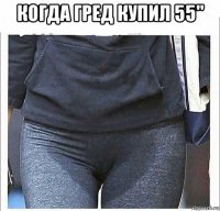когда гред купил 55" 