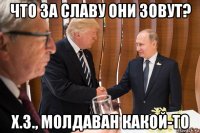 что за славу они зовут? х.з., молдаван какой-то