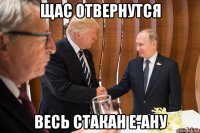 щас отвернутся весь стакан е-ану