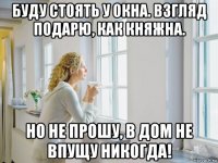 буду стоять у окна. взгляд подарю, как княжна. но не прошу, в дом не впущу никогда!