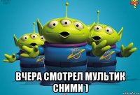  вчера смотрел мультик сними )