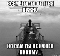 всем что-то от тебя нужно но сам ты не нужен никому...