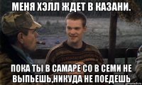 меня хэлл ждет в казани. пока ты в самаре со в семи не выпьешь,никуда не поедешь