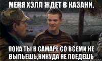 меня хэлл ждет в казани. пока ты в самаре со всеми не выпьешь,никуда не поедешь