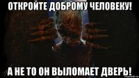 откройте доброму человеку! а не то он выломает дверь!