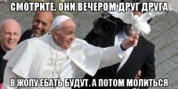 смотрите. они вечером друг друга в жопу ебать будут. а потом молиться