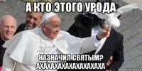 а кто этого урода назначил святым? ахахахахахахахахаха
