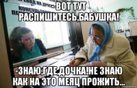 - вот тут распишитесь,бабушка! -знаю,где,дочка!не знаю как на это меяц прожить...