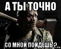 а ты точно со мной пойдешь ?