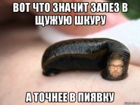 вот что значит залез в щужую шкуру а точнее в пиявку