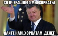 со вчерашнего мы хорваты дайте нам, хорватам, денег
