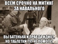 всем срочно на митинг за навального вы батенька и правда идиот, но таблетки тут не помогут