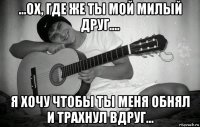 ...ох, где же ты мой милый друг.... я хочу чтобы ты меня обнял и трахнул вдруг...