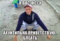 я вас фсех ахуитильна приветствую . блеать