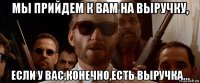 мы прийдем к вам на выручку, если у вас,конечно,есть выручка...
