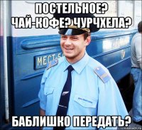 постельное? чай-кофе? чурчхела? баблишко передать?