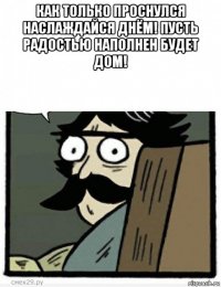 как только проснулся наслаждайся днём! пусть радостью наполнен будет дом! 