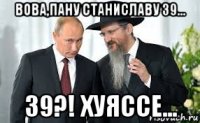 вова,пану станиславу 39... 39?! хуяссе...