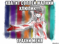 хватит соплей жалкий хлюпик!!! трахни меня