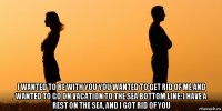  i wanted to be with you you wanted to get rid of me and wanted to go on vacation to the sea bottom line: i have a rest on the sea, and i got rid of you