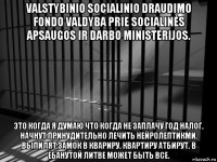 valstybinio socialinio draudimo fondo valdyba prie socialinės apsaugos ir darbo ministerijos. это когда я думаю что когда не заплачу год налог. начнут принудительно лечить нейролептикми. выпилят замок в квариру. квартиру атбирут. в ебанутой литве может быть все.
