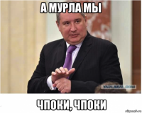 а мурла мы чпоки, чпоки