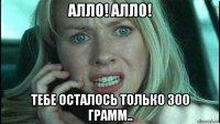 алло! алло! тебе осталось только 300 грамм..