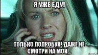 я уже еду! только попробуй! даже не смотри на мои...