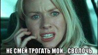  не смей трогать мои... сволочь