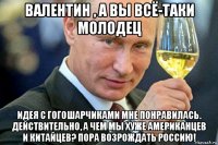 валентин , а вы всё-таки молодец идея с гогошарчиками мне понравилась. действительно, а чем мы хуже американцев и китайцев? пора возрождать россию!