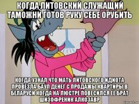 когда литовский служащий таможни готов руку себе орубить когда узнал что мать литовского идиота провезла баул денег с продажы квартиры в беларуси когда на люстре повесился ее брат шизофреник алкозавр