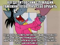 когда литовский служащий таможни готов руку себе орубить когда узнал что мать литовского идиота провезла через литовскую границу баул денег с продажы квартиры из беларуси когда на люстре повесился ее брат шизофреник алкозавр