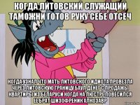 когда литовский служащий таможни готов руку себе отсеч когда узнал что мать литовского идиота провезла через литовскую границу баул денег с продажы квартиры из беларуси когда на люстре повесился ее брат шизофреник алкозавр