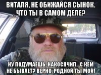 виталя, не обижайся сынок. что ты в самом деле? ну подумаешь, накосячил...с кем не бывает? верно, родной ты мой!