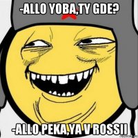 -allo yoba,ty gde? -allo peka,ya v rossii