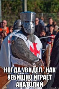  когда увидел , как уебищно играет анатолий